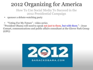 2012 Organizing for America How To Use Social Media To Succeed in the 2012 Presidential Campaign sponsor a debate-watching party  “ Voting For My Future” - video series   "President Obama will need to speak  not just to them ,  but with them ." - Jesse Comart, communications and public affairs consultant at the Glover Park Group (GPG)  