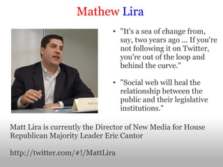 Mathew   Lira "It's a sea of change from, say, two years ago ... If you're not following it on Twitter, you're out of the loop and behind the curve."   "Social web will heal the relationship between the public and their legislative institutions." Matt Lira is currently the Director of New Media for House Republican Majority Leader Eric Cantor http://twitter.com/#!/MattLira  