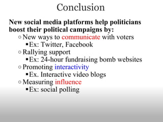Conclusion New social media platforms help politicians boost their political campaigns by: New ways to  communicate  with voters  Ex: Twitter, Facebook Rallying support Ex: 24-hour fundraising bomb websites Promoting  interactivity Ex. Interactive video blogs Measuring  influence Ex: social polling 