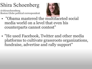 Shira Schoenberg @shiraschoenberg Boston Globe political correspondent   "Obama mastered the multifaceted social media world on a level that even his counterparts cannot contest" "He used Facebook, Twitter and other media platforms to cultivate grassroots organizations, fundraise, advertise and rally support" 