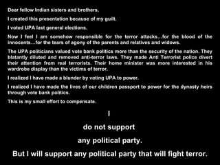 Dear fellow Indian sisters and brothers, I created this presentation because of my guilt.  I voted UPA last general elections. Now I feel I am somehow responsible for the terror attacks…for the blood of the innocents…for the tears of agony of the parents and relatives and widows. The UPA politicians valued vote bank politics more than the security of the nation. They blatantly diluted and removed anti-terror laws. They made Anti Terrorist police divert their attention from real terrorists. Their home minister was more interested in his wardrobe display than the victims of terror.  I realized I have made a blunder by voting UPA to power. I realized I have made the lives of our children passport to power for the dynasty heirs through vote bank politics. This is my small effort to compensate. I  do not support  any political party. But I will support any political party that will fight terror. 