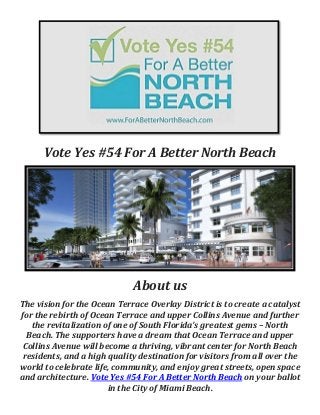 Vote Yes #54 For A Better North Beach
About us
The vision for the Ocean Terrace Overlay District is to create a catalyst
for the rebirth of Ocean Terrace and upper Collins Avenue and further
the revitalization of one of South Florida’s greatest gems – North
Beach. The supporters have a dream that Ocean Terrace and upper
Collins Avenue will become a thriving, vibrant center for North Beach
residents, and a high quality destination for visitors from all over the
world to celebrate life, community, and enjoy great streets, open space
and architecture. Vote Yes #54 For A Better North Beach on your ballot
in the City of Miami Beach.
 
