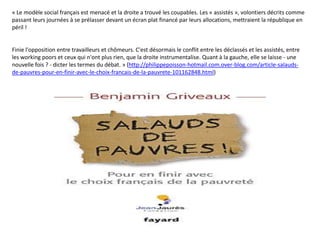 « Le modèle social français est menacé et la droite a trouvé les coupables. Les « assistés », volontiers décrits comme
passant leurs journées à se prélasser devant un écran plat financé par leurs allocations, mettraient la république en
péril !


Finie l'opposition entre travailleurs et chômeurs. C'est désormais le conflit entre les déclassés et les assistés, entre
les working poors et ceux qui n'ont plus rien, que la droite instrumentalise. Quant à la gauche, elle se laisse - une
nouvelle fois ? - dicter les termes du débat. » (http://philippepoisson-hotmail.com.over-blog.com/article-salauds-
de-pauvres-pour-en-finir-avec-le-choix-francais-de-la-pauvrete-101162848.html)
 