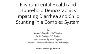 Environmental Health and
Household Demographics
Impacting Diarrhea and Child
Stunting in a Complex System
By
Lee Voth-Gaeddert, PhD Student
Daniel Oerther, PhD Adviser
Environmental Systems Engineer
Missouri University of Science and Technology
Twitter handle: @LeeVG11
 