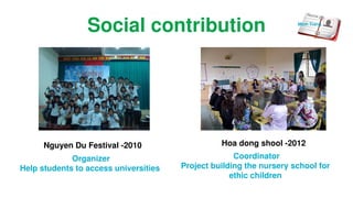 Social contribution
Nguyen Du Festival -2010
Organizer
Help students to access universities
Hoa dong shool -2012
Coordinator
Project building the nursery school for
ethic children
Minh Trang
 