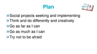 Plan
Social projects seeking and implementing
Think and do differently and creatively
Go as far as I can
Go as much as I can
Try not to be afraid
Minh Trang
 