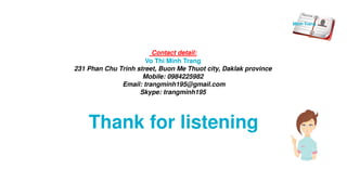 Thank for listening
Contact detail:
Vo Thi Minh Trang
231 Phan Chu Trinh street, Buon Me Thuot city, Daklak province
Mobile: 0984225982
Email: trangminh195@gmail.com
Skype: trangminh195
Minh Trang
 