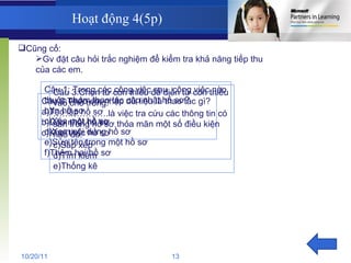 Hoạt động 4(5p) Cũng cố: Gv đặt câu hỏi trắc nghiệm để kiểm tra khả năng tiếp thu của các em. Câu 1: Trong các công việc sau, công việc nào thuộc nhóm thao tác cập nhật hồ sơ? In hồ sơ Xóa một hồ sơ Xem nội dung hồ sơ Sửa tên trong một hồ sơ Thêm hai hồ sơ Câu 2:Theo em nhập dữ liệu là thao tác gì? a)Tạo lập hồ sơ b)Cập nhật hồ sơ c)Khai thác hồ sơ Câu 3:Chọn từ còn thiếu để điền từ còn thiếu vào chổ trống. ……………… .là việc tra cứu các thông tin có sẵn trong hồ sơ thỏa mãn một số điều kiện nào đó. Sắp xếp Tìm kiếm Thống kê 10/20/11 13 