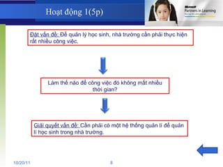 Hoạt động 1(5p) Đặt vấn đề:  Để quản lý học sinh, nhà trường cần phải thực hiện rất nhiều công việc. Làm thế nào để công việc đó không mất nhiều thời gian? Giải quyết vấn đề:  Cần phải có một hệ thống quản lí để quản lí học sinh trong nhà trường. 10/20/11 8 