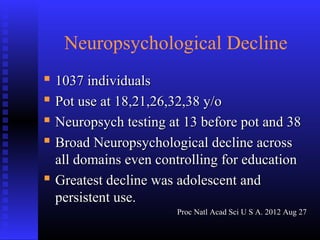 Neuropsychological Decline
 1037 individuals1037 individuals
 Pot use at 18,21,26,32,38 y/oPot use at 18,21,26,32,38 y/o
 Neuropsych testing at 13 before pot and 38Neuropsych testing at 13 before pot and 38
 Broad Neuropsychological decline acrossBroad Neuropsychological decline across
all domains even controlling for educationall domains even controlling for education
 Greatest decline was adolescent andGreatest decline was adolescent and
persistent use.persistent use.
Proc Natl Acad Sci U S A. 2012 Aug 27Proc Natl Acad Sci U S A. 2012 Aug 27
 