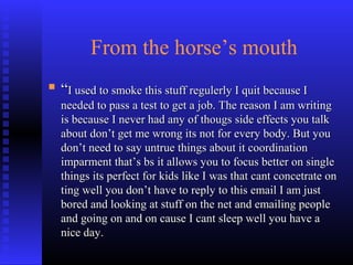 From the horse’s mouth
 ““I used to smoke this stuff regulerly I quit because II used to smoke this stuff regulerly I quit because I
needed to pass a test to get a job. The reason I am writingneeded to pass a test to get a job. The reason I am writing
is because I never had any of thougs side effects you talkis because I never had any of thougs side effects you talk
about don’t get me wrong its not for every body. But youabout don’t get me wrong its not for every body. But you
don’t need to say untrue things about it coordinationdon’t need to say untrue things about it coordination
imparment that’s bs it allows you to focus better on singleimparment that’s bs it allows you to focus better on single
things its perfect for kids like I was that cant concetrate onthings its perfect for kids like I was that cant concetrate on
ting well you don’t have to reply to this email I am justting well you don’t have to reply to this email I am just
bored and looking at stuff on the net and emailing peoplebored and looking at stuff on the net and emailing people
and going on and on cause I cant sleep well you have aand going on and on cause I cant sleep well you have a
nice day.nice day.
 