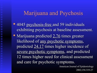Marijuana and Psychosis
 40454045 psychosis-freepsychosis-free and 59 individualsand 59 individuals
exhibiting psychosis at baseline assessment.exhibiting psychosis at baseline assessment.
 Marijuana predictedMarijuana predicted 2.762.76 times greatertimes greater
likelihood oflikelihood of any psychotic symptomsany psychotic symptoms,,
predictedpredicted 24.1724.17 times higher incidence oftimes higher incidence of
severe psychotic symptomssevere psychotic symptoms, and predicted, and predicted
12 times higher need for clinical assessment12 times higher need for clinical assessment
and care for psychotic symptoms.and care for psychotic symptoms.
American Journal of EpidemiologyAmerican Journal of Epidemiology
2002;156:319-272002;156:319-27
 