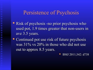 Persistence of Psychosis
 Risk of psychosis -no prior psychosis whoRisk of psychosis -no prior psychosis who
used pot, 1.9 times greater that non-users inused pot, 1.9 times greater that non-users in
ave 3.5 years.ave 3.5 years.
 Continued pot use risk of future psychosisContinued pot use risk of future psychosis
was 31% vs 20% in those who did not usewas 31% vs 20% in those who did not use
out to approx 8.5 years.out to approx 8.5 years.
 BMJ 2011;342: d738BMJ 2011;342: d738
 
