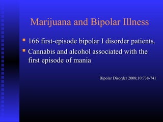 Marijuana and Bipolar Illness
 166 first-episode bipolar I disorder patients.166 first-episode bipolar I disorder patients.
 Cannabis and alcohol associated with theCannabis and alcohol associated with the
first episode of maniafirst episode of mania
Bipolar Disorder 2008;10:738-741Bipolar Disorder 2008;10:738-741
 