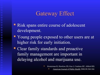Gateway Effect
 Risk spans entire course of adolescent
development.
 Young people exposed to other users are at
higher risk for early initiation.
 Clear family standards and proactive
family management are important in
delaying alcohol and marijuana use.
 Kosterman R, Hawkins JD, Guo J, Catalano RF, Abbott RD.
 . American Journal of Public Health 2000;90:360-366.
 
