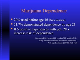 Marijuana Dependence
 20% used before age 16 (20% used before age 16 (New Zealand)New Zealand)
 21.7% demonstrated dependence by age 2121.7% demonstrated dependence by age 21
 If 5 positive experiences with pot, 28 xIf 5 positive experiences with pot, 28 x
increase risk of dependence.increase risk of dependence.
Fergusson DM, Horwood LJ, Lynskey MT, Madden PAF.
Early reactions to cannabis predict later dependence.
Arch Gen Psychiatry 2003;60:1033-1039
 