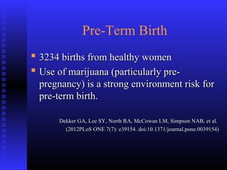 Pre-Term Birth
 3234 births from healthy women3234 births from healthy women
 Use of marijuana (particularly pre-Use of marijuana (particularly pre-
pregnancy) is a strong environment risk forpregnancy) is a strong environment risk for
pre-term birth.pre-term birth.
Dekker GA, Lee SY, North RA, McCowan LM, Simpson NAB, et al.Dekker GA, Lee SY, North RA, McCowan LM, Simpson NAB, et al.
(2012PLoS ONE 7(7): e39154. doi:10.1371/journal.pone.0039154)(2012PLoS ONE 7(7): e39154. doi:10.1371/journal.pone.0039154)
 
