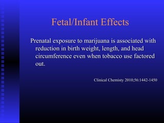 Fetal/Infant Effects
Prenatal exposure to marijuana is associated withPrenatal exposure to marijuana is associated with
reduction in birth weight, length, and headreduction in birth weight, length, and head
circumference even when tobacco use factoredcircumference even when tobacco use factored
out.out.
Clinical Chemisty 2010;56:1442-1450Clinical Chemisty 2010;56:1442-1450
 