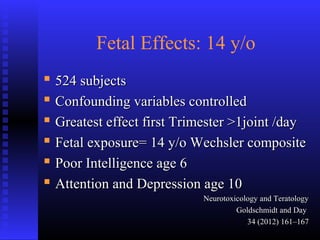 Fetal Effects: 14 y/o
 524 subjects524 subjects
 Confounding variables controlledConfounding variables controlled
 Greatest effect first Trimester >1joint /dayGreatest effect first Trimester >1joint /day
 Fetal exposure= 14 y/o Wechsler compositeFetal exposure= 14 y/o Wechsler composite
 Poor Intelligence age 6Poor Intelligence age 6
 Attention and Depression age 10Attention and Depression age 10
Neurotoxicology and TeratologyNeurotoxicology and Teratology
Goldschmidt and DayGoldschmidt and Day
34 (2012) 161–16734 (2012) 161–167
 