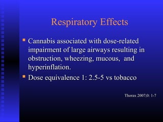 Respiratory Effects
 Cannabis associated with dose-relatedCannabis associated with dose-related
impairment of large airways resulting inimpairment of large airways resulting in
obstruction, wheezing, mucous, andobstruction, wheezing, mucous, and
hyperinflation.hyperinflation.
 Dose equivalence 1: 2.5-5 vs tobaccoDose equivalence 1: 2.5-5 vs tobacco
Thorax 2007;0: 1-7Thorax 2007;0: 1-7
 