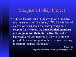 Marijuana Policy Project
 "This is the next step in the evolution of medical
marijuana as a political issue," "We have informed
elected officials about the widespread public
support for the issue, we have lobbied members
of Congress and their staffs directly, and we
have activated our grassroots. Now it is time to
provide financial support to those who are willing
to support medical marijuana.”
Steve Fox
Marijuana Policy Project (MPP) Washington, D.C.
 