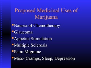 Proposed Medicinal Uses of
Marijuana
Nausea of ChemotherapyNausea of Chemotherapy
GlaucomaGlaucoma
Appetite StimulationAppetite Stimulation
Multiple SclerosisMultiple Sclerosis
Pain/ MigrainePain/ Migraine
Misc- Cramps, Sleep, DepressionMisc- Cramps, Sleep, Depression
 