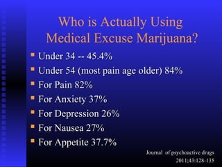 Who is Actually Using
Medical Excuse Marijuana?
 Under 34 -- 45.4%Under 34 -- 45.4%
 Under 54 (most pain age older) 84%Under 54 (most pain age older) 84%
 For Pain 82%For Pain 82%
 For Anxiety 37%For Anxiety 37%
 For Depression 26%For Depression 26%
 For Nausea 27%For Nausea 27%
 For Appetite 37.7%For Appetite 37.7%
Journal of psychoactive drugsJournal of psychoactive drugs
2011;43:128-1352011;43:128-135
 
