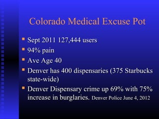 Colorado Medical Excuse Pot
 Sept 2011 127,444 usersSept 2011 127,444 users
 94% pain94% pain
 Ave Age 40Ave Age 40
 Denver has 400 dispensaries (375 StarbucksDenver has 400 dispensaries (375 Starbucks
state-wide)state-wide)
 Denver Dispensary crime up 69% with 75%Denver Dispensary crime up 69% with 75%
increase in burglaries.increase in burglaries. Denver Police June 4, 2012Denver Police June 4, 2012
 