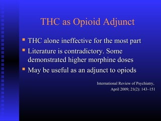 THC as Opioid Adjunct
 THC alone ineffective for the most partTHC alone ineffective for the most part
 Literature is contradictory. SomeLiterature is contradictory. Some
demonstrated higher morphine dosesdemonstrated higher morphine doses
 May be useful as an adjunct to opiodsMay be useful as an adjunct to opiods
International Review of Psychiatry,International Review of Psychiatry,
April 2009; 21(2): 143–151April 2009; 21(2): 143–151
 
