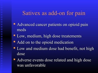 Sativex as add-on for pain
 Advanced cancer patients on opioid painAdvanced cancer patients on opioid pain
medsmeds
 Low, medium, high dose treatementsLow, medium, high dose treatements
 Add on to the opioid medicationAdd on to the opioid medication
 Low and medium dose had benefit, not highLow and medium dose had benefit, not high
dosedose
 Adverse events dose related and high doseAdverse events dose related and high dose
was unfavorablewas unfavorable
 