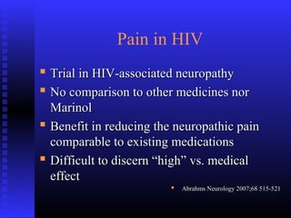 Pain in HIV
 Trial in HIV-associated neuropathyTrial in HIV-associated neuropathy
 No comparison to other medicines norNo comparison to other medicines nor
MarinolMarinol
 Benefit in reducing the neuropathic painBenefit in reducing the neuropathic pain
comparable to existing medicationscomparable to existing medications
 Difficult to discern “high” vs. medicalDifficult to discern “high” vs. medical
effecteffect
 Abrahms Neurology 2007;68 515-521Abrahms Neurology 2007;68 515-521
 