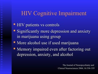 HIV Cognitive Impairment
 HIV patients vs controlsHIV patients vs controls
 Significantly more depression and anxietySignificantly more depression and anxiety
in marijuana using groupin marijuana using group
 More alcohol use if used marijuanaMore alcohol use if used marijuana
 Memory impaired even after factoring outMemory impaired even after factoring out
depression, anxiety, and alcoholdepression, anxiety, and alcohol
The Journal of Neuropsychiatry andThe Journal of Neuropsychiatry and
Clinical Neurosciences 2004; 16:330–335Clinical Neurosciences 2004; 16:330–335
 