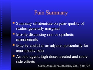 Pain Summary
 Summary of literature on pain/ quality ofSummary of literature on pain/ quality of
studies generally marginalstudies generally marginal
 Mostly discussing oral or syntheticMostly discussing oral or synthetic
cannabinoidscannabinoids
 May be useful as an adjunct particularly forMay be useful as an adjunct particularly for
neuropathic painneuropathic pain
 As solo agent, high doses needed and moreAs solo agent, high doses needed and more
side effectsside effects
Current Opinion in Anaesthesiology 2005, 18:424–427Current Opinion in Anaesthesiology 2005, 18:424–427
 