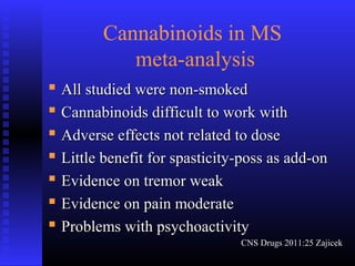 Cannabinoids in MS
meta-analysis
 All studied were non-smokedAll studied were non-smoked
 Cannabinoids difficult to work withCannabinoids difficult to work with
 Adverse effects not related to doseAdverse effects not related to dose
 Little benefit for spasticity-poss as add-onLittle benefit for spasticity-poss as add-on
 Evidence on tremor weakEvidence on tremor weak
 Evidence on pain moderateEvidence on pain moderate
 Problems with psychoactivityProblems with psychoactivity
CNS Drugs 2011:25 ZajicekCNS Drugs 2011:25 Zajicek
 