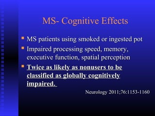 MS- Cognitive Effects
 MS patients using smoked or ingested potMS patients using smoked or ingested pot
 Impaired processing speed, memory,Impaired processing speed, memory,
executive function, spatial perceptionexecutive function, spatial perception
 Twice as likely as nonusers to beTwice as likely as nonusers to be
classified as globally cognitivelyclassified as globally cognitively
impaired.impaired.
Neurology 2011;76:1153-1160Neurology 2011;76:1153-1160
 