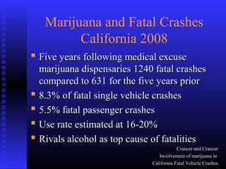 Marijuana and Fatal Crashes
California 2008
 Five years following medical excuseFive years following medical excuse
marijuana dispensaries 1240 fatal crashesmarijuana dispensaries 1240 fatal crashes
compared to 631 for the five years priorcompared to 631 for the five years prior
 8.3% of fatal single vehicle crashes8.3% of fatal single vehicle crashes
 5.5% fatal passenger crashes5.5% fatal passenger crashes
 Use rate estimated at 16-20%Use rate estimated at 16-20%
 Rivals alcohol as top cause of fatalitiesRivals alcohol as top cause of fatalities
Crancer and CrancerCrancer and Crancer
Involvement of marijuana inInvolvement of marijuana in
California Fatal Vehicle CrashesCalifornia Fatal Vehicle Crashes
 