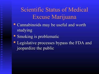 Scientific Status of Medical
Excuse Marijuana
 Cannabinoids may be useful and worthCannabinoids may be useful and worth
studyingstudying
 Smoking is problematicSmoking is problematic
 Legislative processes bypass the FDA andLegislative processes bypass the FDA and
jeopardize the publicjeopardize the public
 