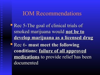 IOM Recommendations
 Rec 5-The goal of clinical trials ofRec 5-The goal of clinical trials of
smoked marijuana wouldsmoked marijuana would not be tonot be to
develop marijuana as a licensed drugdevelop marijuana as a licensed drug
 Rec 6-Rec 6- must meet the followingmust meet the following
conditions:conditions: failure of all approvedfailure of all approved
medicationsmedications to provide relief has beento provide relief has been
documenteddocumented
 