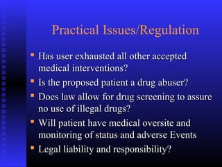 Practical Issues/Regulation
 Has user exhausted all other acceptedHas user exhausted all other accepted
medical interventions?medical interventions?
 Is the proposed patient a drug abuser?Is the proposed patient a drug abuser?
 Does law allow for drug screening to assureDoes law allow for drug screening to assure
no use of illegal drugs?no use of illegal drugs?
 Will patient have medical oversite andWill patient have medical oversite and
monitoring of status and adverse Eventsmonitoring of status and adverse Events
 Legal liability and responsibility?Legal liability and responsibility?
 