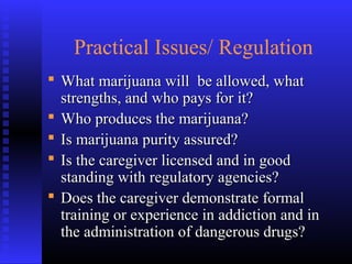 Practical Issues/ Regulation
 What marijuana will be allowed, whatWhat marijuana will be allowed, what
strengths, and who pays for it?strengths, and who pays for it?
 Who produces the marijuana?Who produces the marijuana?
 Is marijuana purity assured?Is marijuana purity assured?
 Is the caregiver licensed and in goodIs the caregiver licensed and in good
standing with regulatory agencies?standing with regulatory agencies?
 Does the caregiver demonstrate formalDoes the caregiver demonstrate formal
training or experience in addiction and intraining or experience in addiction and in
the administration of dangerous drugs?the administration of dangerous drugs?
 