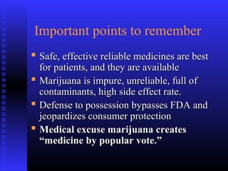 Important points to remember
 Safe, effective reliable medicines are bestSafe, effective reliable medicines are best
for patients, and they are availablefor patients, and they are available
 Marijuana is impure, unreliable, full ofMarijuana is impure, unreliable, full of
contaminants, high side effect rate.contaminants, high side effect rate.
 Defense to possession bypasses FDA andDefense to possession bypasses FDA and
jeopardizes consumer protectionjeopardizes consumer protection
 Medical excuse marijuana createsMedical excuse marijuana creates
“medicine by popular vote.”“medicine by popular vote.”
 