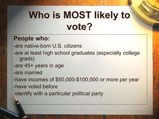 Who is MOST likely to
vote?
People who:
-are native-born U.S. citizens
-are at least high school graduates (especially college
grads)
-are 45+ years in age
-are married
-have incomes of $50,000-$100,000 or more per year
-have voted before
-identify with a particular political party
 