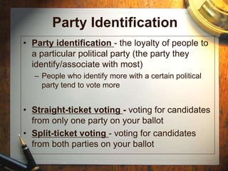 Party Identification
• Party identification - the loyalty of people to
a particular political party (the party they
identify/associate with most)
– People who identify more with a certain political
party tend to vote more
• Straight-ticket voting - voting for candidates
from only one party on your ballot
• Split-ticket voting - voting for candidates
from both parties on your ballot
 