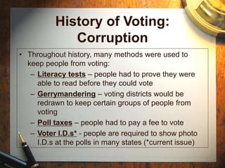History of Voting:
Corruption
• Throughout history, many methods were used to
keep people from voting:
– Literacy tests – people had to prove they were
able to read before they could vote
– Gerrymandering – voting districts would be
redrawn to keep certain groups of people from
voting
– Poll taxes – people had to pay a fee to vote
– Voter I.D.s* - people are required to show photo
I.D.s at the polls in many states (*current issue)
 