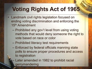 Voting Rights Act of 1965
• Landmark civil rights legislation focused on
ending voting discrimination and enforcing the
15th Amendment
– Prohibited any gov’t level from using voting
methods that would deny someone the right to
vote based on race or color
– Prohibited literacy test requirements
– Enforced by federal officials manning state
polls to ensure proper procedures and access
to registration
– Later amended in 1982 to prohibit racial
gerrymandering
 