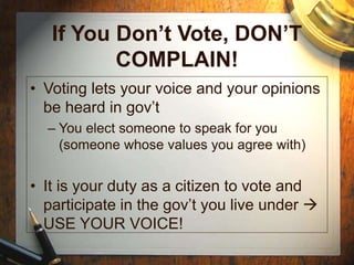 If You Don’t Vote, DON’T
COMPLAIN!
• Voting lets your voice and your opinions
be heard in gov’t
– You elect someone to speak for you
(someone whose values you agree with)
• It is your duty as a citizen to vote and
participate in the gov’t you live under 
USE YOUR VOICE!
 