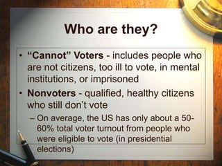 Who are they?
• “Cannot” Voters - includes people who
are not citizens, too ill to vote, in mental
institutions, or imprisoned
• Nonvoters - qualified, healthy citizens
who still don’t vote
– On average, the US has only about a 50-
60% total voter turnout from people who
were eligible to vote (in presidential
elections)
 