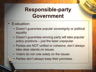 Responsible-party Government Evaluation: Doesn’t guarantee popular sovereignty or political equality Doesn’t guarantee winning party will take popular policy positions – just the least  un popular. Parties are NOT unified or cohesive, don’t always take clear stands on issues. Voters do not vote solely on the issues Parties don’t always keep their promises. 