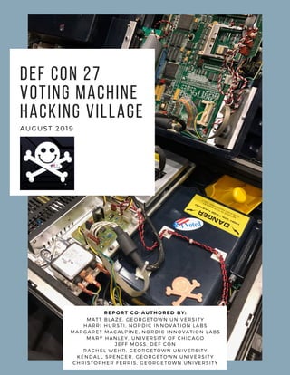 DEF CON 27
Voting Machine
Hacking Village
AUGUST 2019
REPORT CO-AUTHORED BY:
MATT BLAZE, GEORGETOWN UNIVERSITY
HARRI HURSTI, NORDIC INNOVATION LABS
MARGARET MACALPINE, NORDIC INNOVATION LABS
MARY HANLEY, UNIVERSITY OF CHICAGO
JEFF MOSS, DEF CON
RACHEL WEHR, GEORGETOWN UNIVERSITY
KENDALL SPENCER, GEORGETOWN UNIVERSITY
CHRISTOPHER FERRIS, GEORGETOWN UNIVERSITY
 