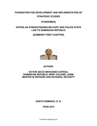 Fundeimes.blogspot.com
FOUNDATION FOR DEVELOPMENT AND IMPLEMENTATION OF
STRATEGIC STUDIES
(FUNDEIMES)
VOTING AS STRENGTHENING MILITARY AND POLICE STATE
LAW TO DOMINICAN REPUBLIC
(SUMMARY FIRST CHAPTER)
AUTHOR:
VICTOR AECIO MERCEDES CEPEDA,
DOMINICAN REPUBLIC ARMY COLONEL (DEM)
MASTER IN DEFENSE AND NATIONAL SECURITY
SANTO DOMINGO, D. N.
YEAR 2014
 